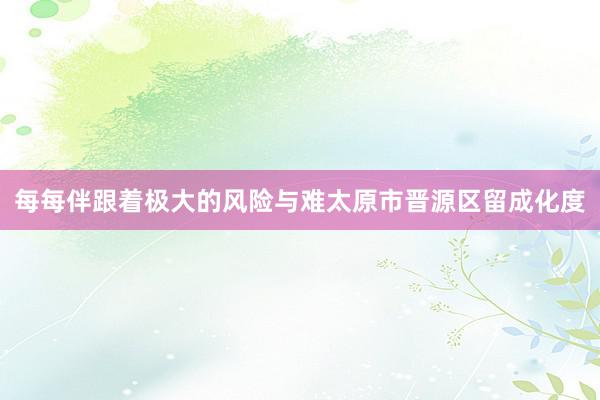 每每伴跟着极大的风险与难太原市晋源区留成化度