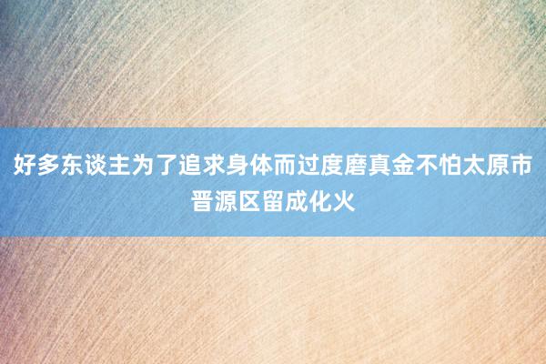 好多东谈主为了追求身体而过度磨真金不怕太原市晋源区留成化火